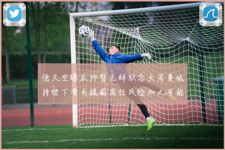 德天空曝瓜帅暂无辞职念头若曼城持续下滑或提前离任风险加大可能